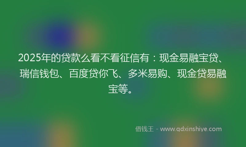 2025年的贷款么看不看征信有：现金易融宝贷、瑞信钱包、百度贷你飞、多米易购、现金贷易融宝等。