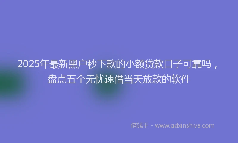 2025年最新黑户秒下款的小额贷款口子可靠吗，盘点五个无忧速借当天放款的软件