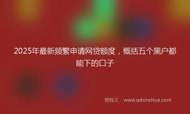 2025年最新频繁申请网贷额度，概括五个黑户都能下的口子