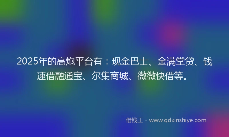 2025年的高炮平台有：现金巴士、金满堂贷、钱速借融通宝、尔集商城、微微快借等。