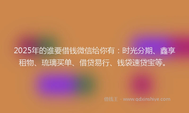 2025年的谁要借钱微信给你有：时光分期、鑫享租物、琉璃买单、借贷易行、钱袋速贷宝等。