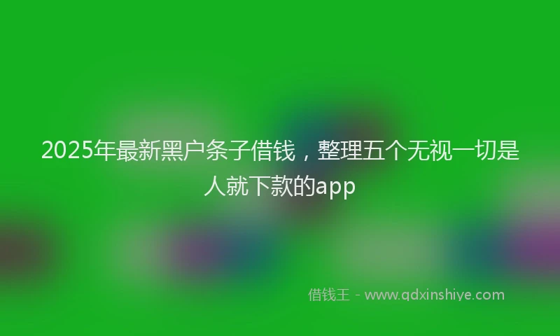 2025年最新黑户条子借钱，整理五个无视一切是人就下款的app