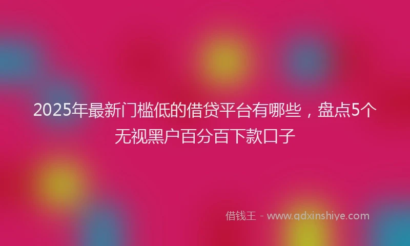 2025年最新门槛低的借贷平台有哪些，盘点5个无视黑户百分百下款口子