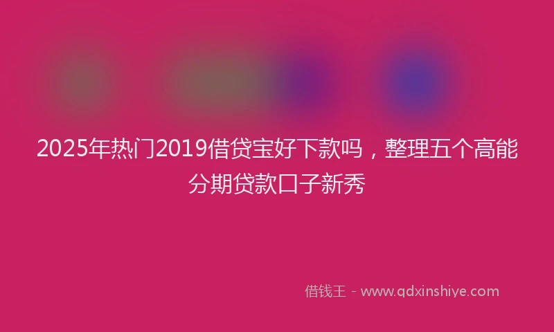 2025年热门2019借贷宝好下款吗，整理五个高能分期贷款口子新秀