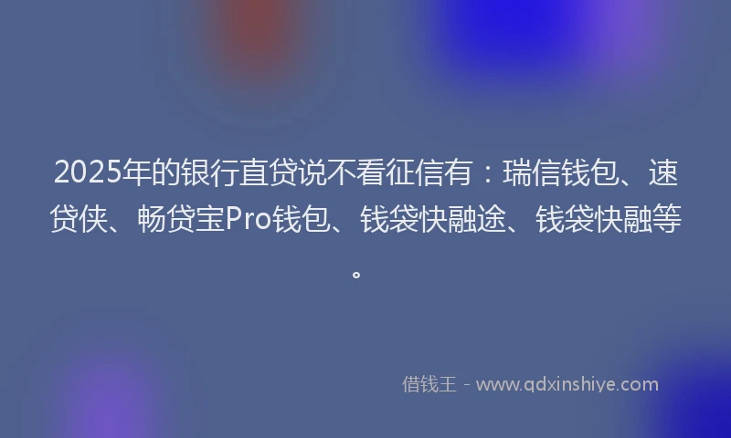 2025年的银行直贷说不看征信有：瑞信钱包、速贷侠、畅贷宝Pro钱包、钱袋快融途、钱袋快融等。