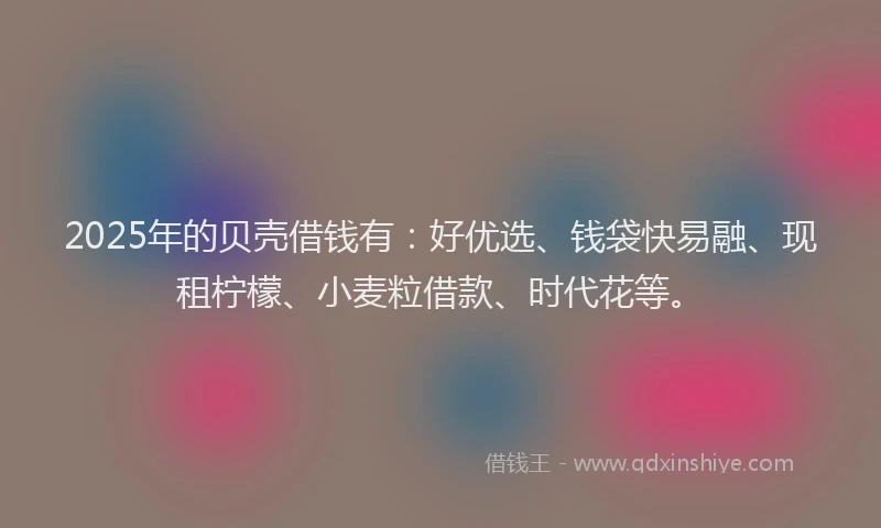 2025年的贝壳借钱有：好优选、钱袋快易融、现租柠檬、小麦粒借款、时代花等。