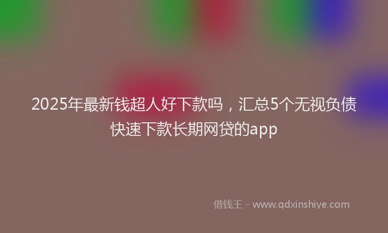 2025年最新钱超人好下款吗，汇总5个无视负债快速下款长期网贷的app