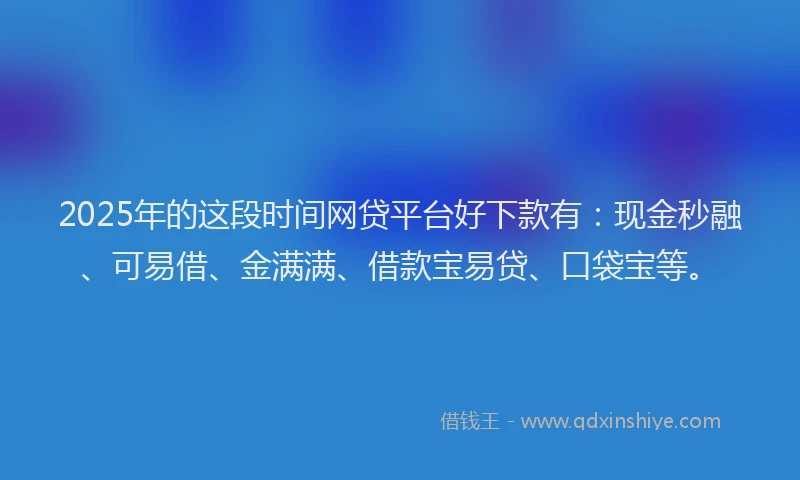 2025年的这段时间网贷平台好下款有：现金秒融、可易借、金满满、借款宝易贷、口袋宝等。