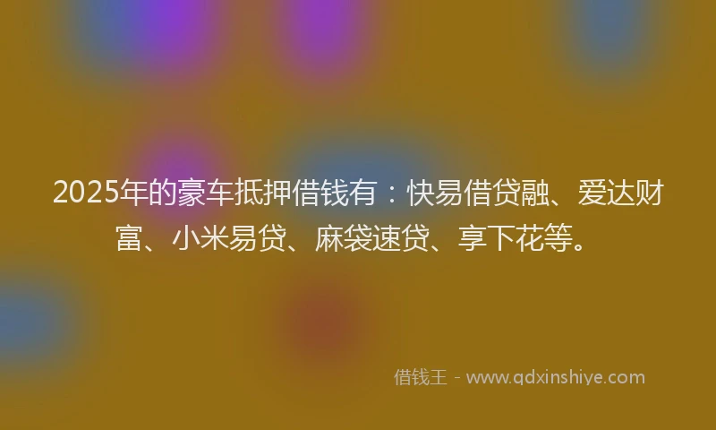 2025年的豪车抵押借钱有：快易借贷融、爱达财富、小米易贷、麻袋速贷、享下花等。