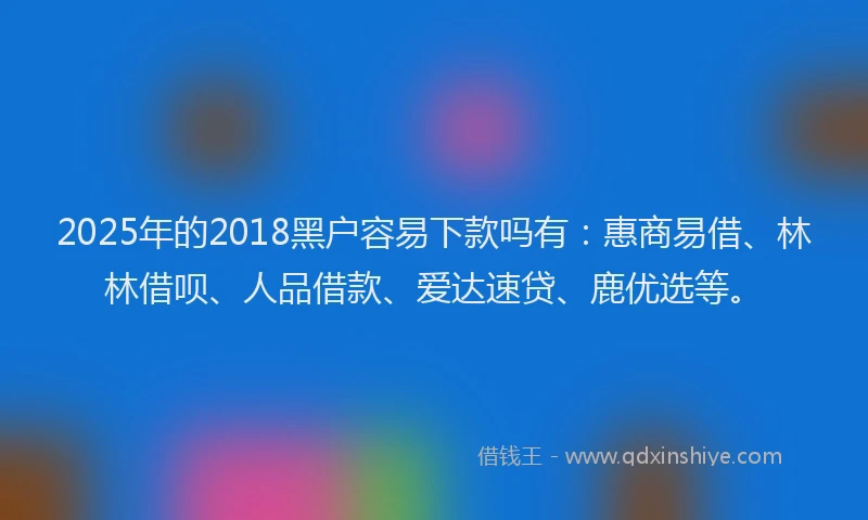 2025年的2018黑户容易下款吗有：惠商易借、林林借呗、人品借款、爱达速贷、鹿优选等。