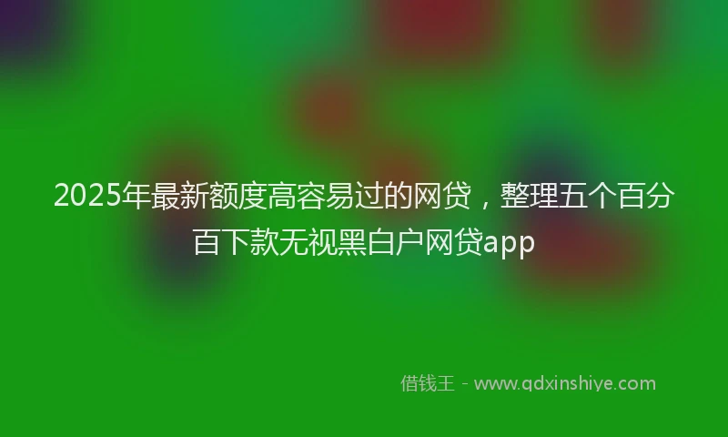 2025年最新额度高容易过的网贷，整理五个百分百下款无视黑白户网贷app