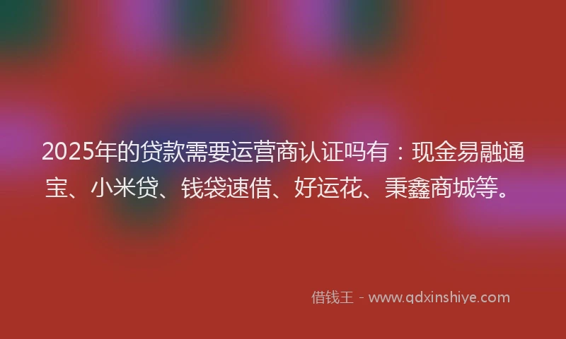2025年的贷款需要运营商认证吗有：现金易融通宝、小米贷、钱袋速借、好运花、秉鑫商城等。