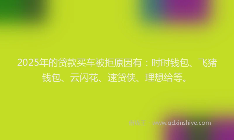 2025年的贷款买车被拒原因有：时时钱包、飞猪钱包、云闪花、速贷侠、理想给等。