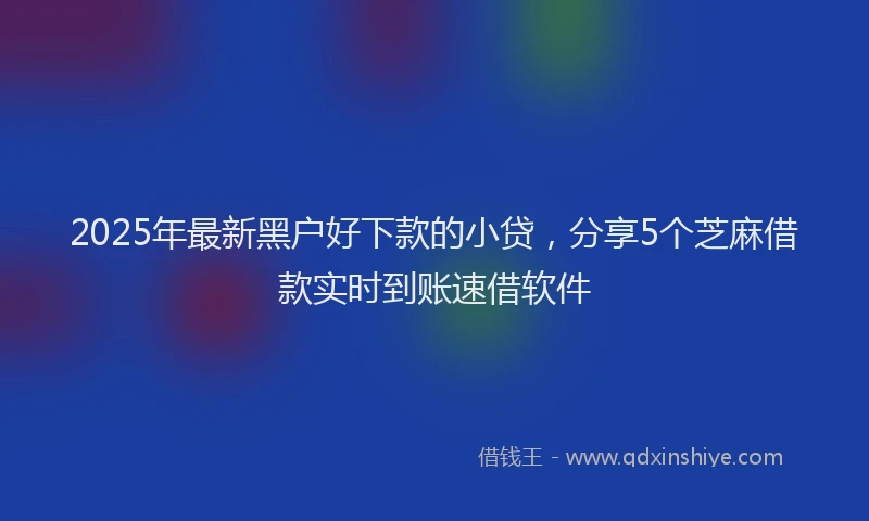 2025年最新黑户好下款的小贷，分享5个芝麻借款实时到账速借软件