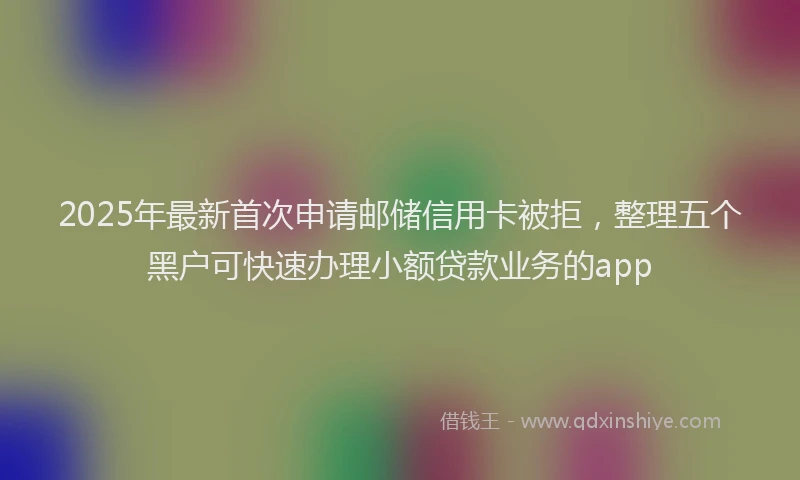 2025年最新首次申请邮储信用卡被拒，整理五个黑户可快速办理小额贷款业务的app