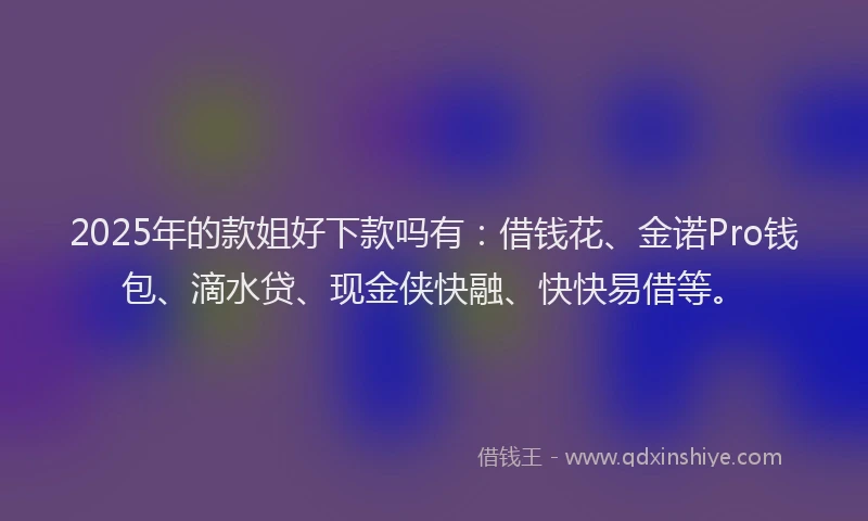 2025年的款姐好下款吗有：借钱花、金诺Pro钱包、滴水贷、现金侠快融、快快易借等。