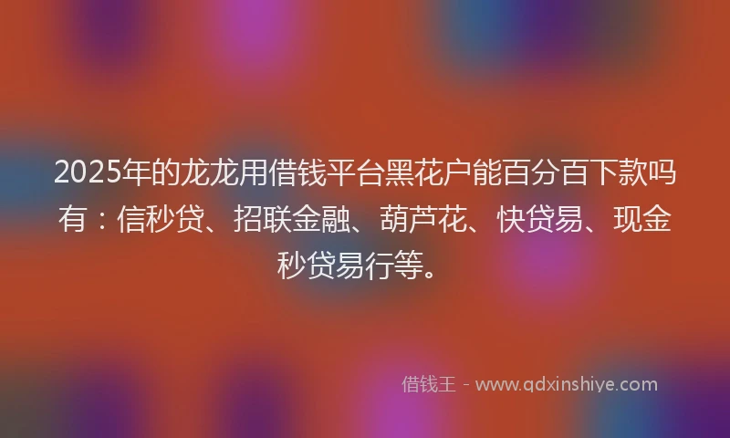 2025年的龙龙用借钱平台黑花户能百分百下款吗有：信秒贷、招联金融、葫芦花、快贷易、现金秒贷易行等。