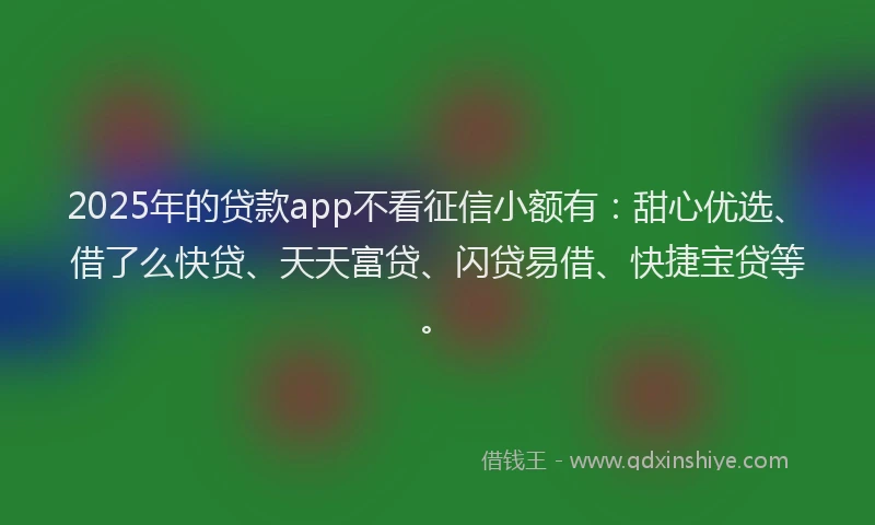 2025年的贷款app不看征信小额有：甜心优选、借了么快贷、天天富贷、闪贷易借、快捷宝贷等。
