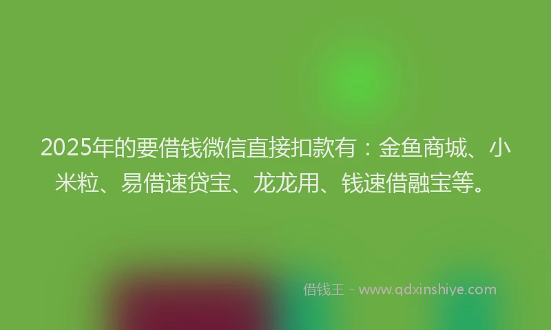 2025年的要借钱微信直接扣款有：金鱼商城、小米粒、易借速贷宝、龙龙用、钱速借融宝等。