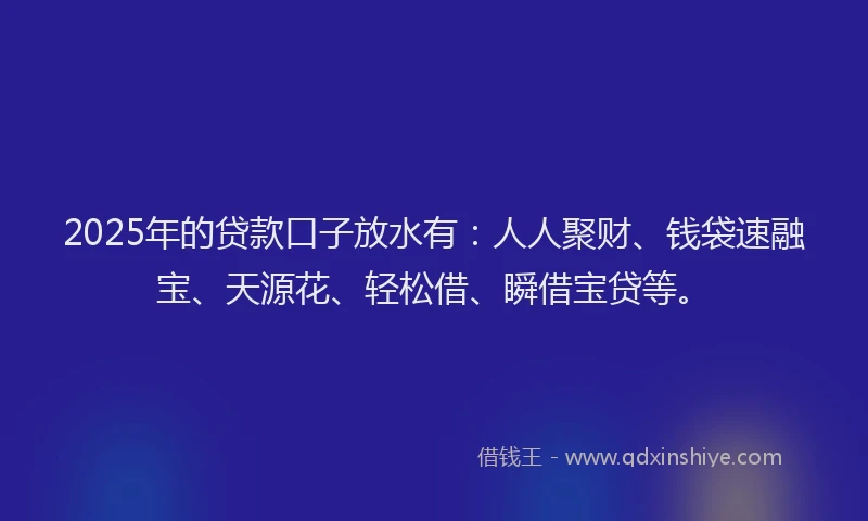2025年的贷款口子放水有：人人聚财、钱袋速融宝、天源花、轻松借、瞬借宝贷等。
