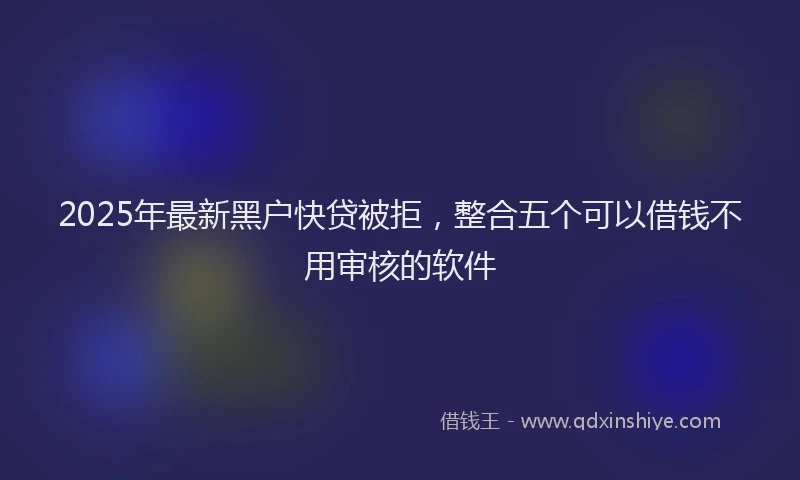 2025年最新黑户快贷被拒，整合五个可以借钱不用审核的软件