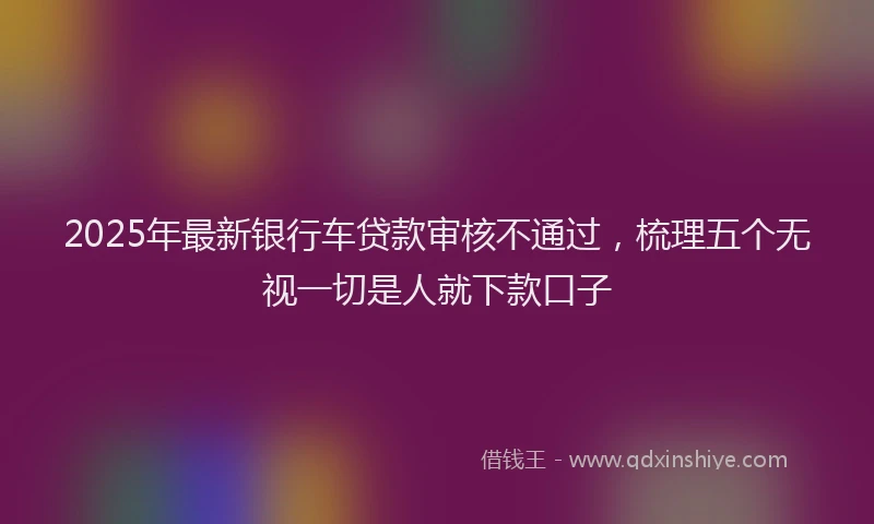 2025年最新银行车贷款审核不通过，梳理五个无视一切是人就下款口子