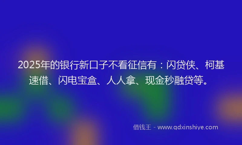 2025年的银行新口子不看征信有：闪贷侠、柯基速借、闪电宝盒、人人拿、现金秒融贷等。