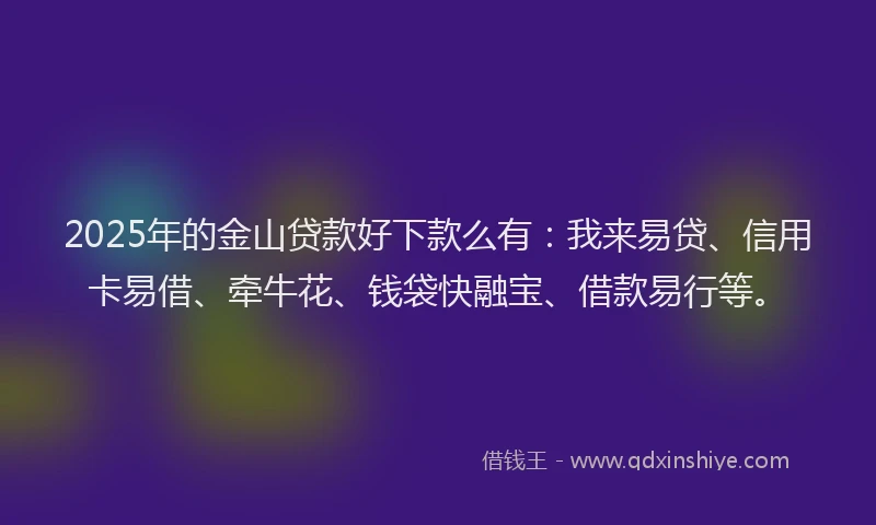 2025年的金山贷款好下款么有：我来易贷、信用卡易借、牵牛花、钱袋快融宝、借款易行等。