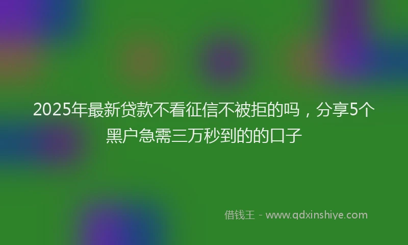 2025年最新贷款不看征信不被拒的吗，分享5个黑户急需三万秒到的的口子