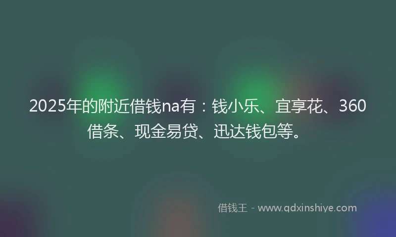 2025年的附近借钱na有：钱小乐、宜享花、360借条、现金易贷、迅达钱包等。