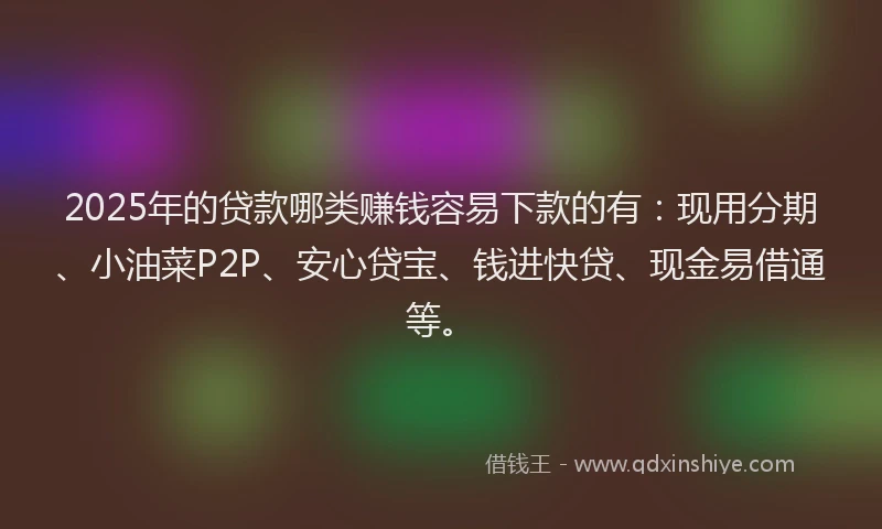 2025年的贷款哪类赚钱容易下款的有：现用分期、小油菜P2P、安心贷宝、钱进快贷、现金易借通等。