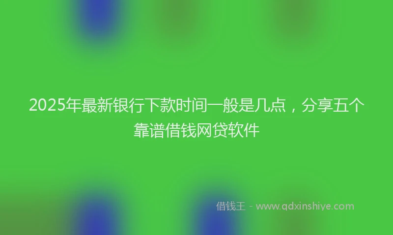 2025年最新银行下款时间一般是几点，分享五个靠谱借钱网贷软件