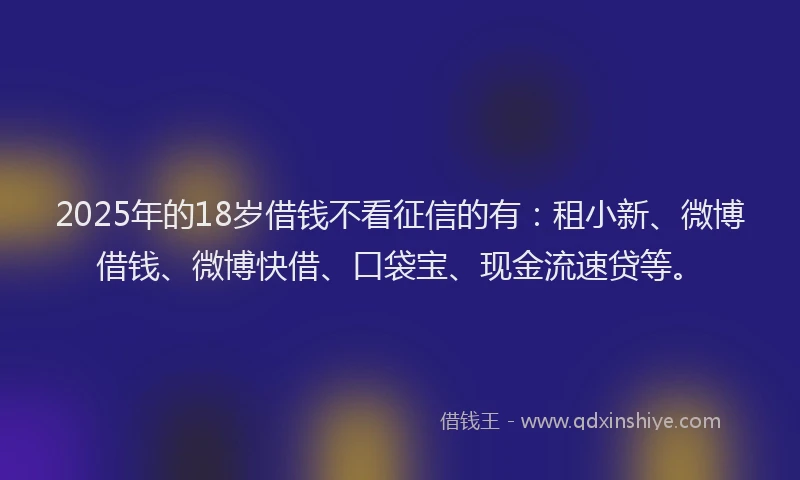 2025年的18岁借钱不看征信的有：租小新、微博借钱、微博快借、口袋宝、现金流速贷等。