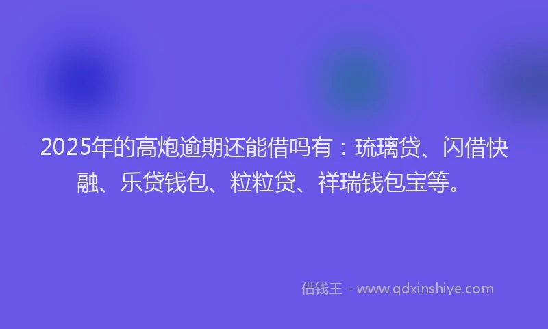 2025年的高炮逾期还能借吗有：琉璃贷、闪借快融、乐贷钱包、粒粒贷、祥瑞钱包宝等。