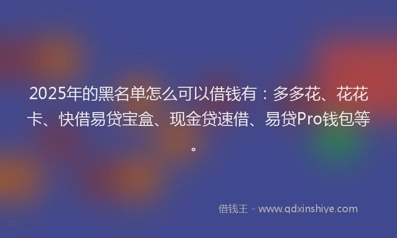 2025年的黑名单怎么可以借钱有：多多花、花花卡、快借易贷宝盒、现金贷速借、易贷Pro钱包等。