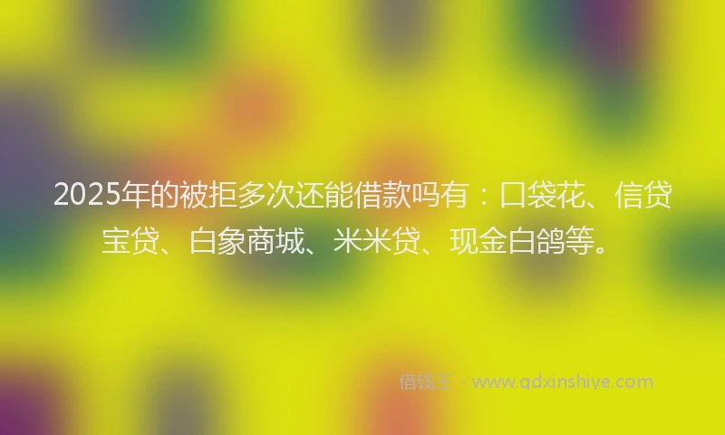 2025年的被拒多次还能借款吗有：口袋花、信贷宝贷、白象商城、米米贷、现金白鸽等。