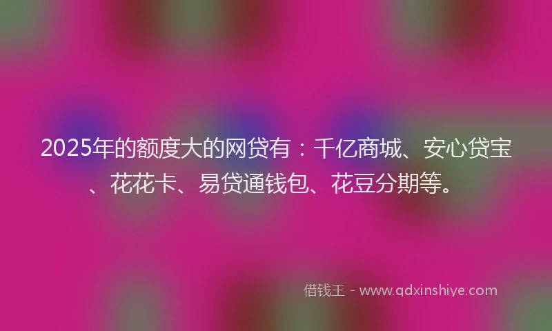 2025年的额度大的网贷有：千亿商城、安心贷宝、花花卡、易贷通钱包、花豆分期等。
