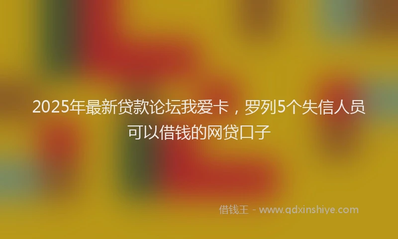 2025年最新贷款论坛我爱卡，罗列5个失信人员可以借钱的网贷口子