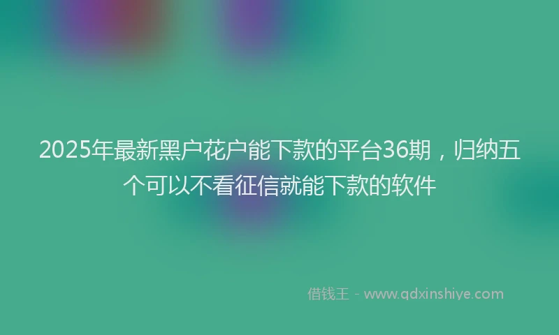 2025年最新黑户花户能下款的平台36期，归纳五个可以不看征信就能下款的软件