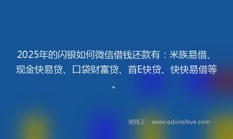 2025年的闪银如何微信借钱还款有：米族易借、现金快易贷、口袋财富贷、首E快贷、快快易借等。