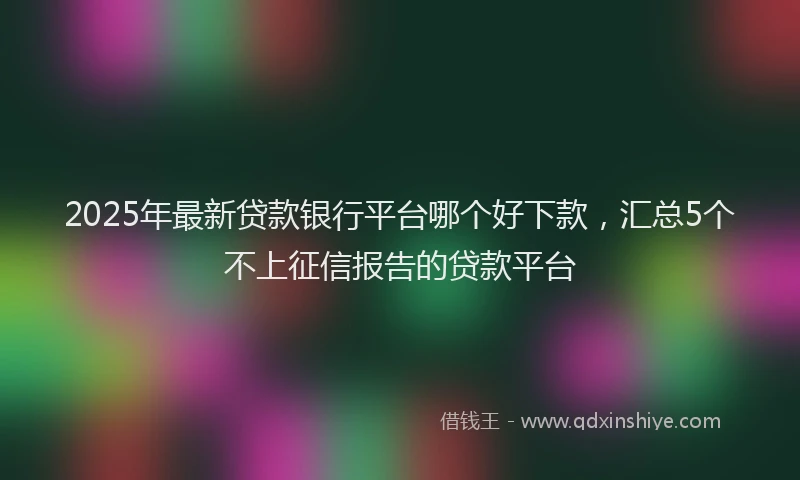 2025年最新贷款银行平台哪个好下款，汇总5个不上征信报告的贷款平台