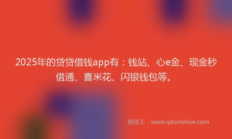 2025年的贷贷借钱app有：钱站、心e金、现金秒借通、喜米花、闪银钱包等。