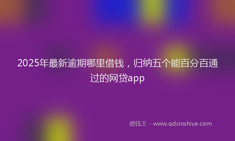 2025年最新逾期哪里借钱，归纳五个能百分百通过的网贷app