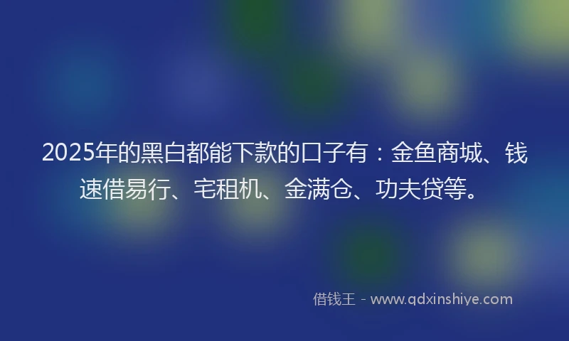 2025年的黑白都能下款的口子有：金鱼商城、钱速借易行、宅租机、金满仓、功夫贷等。