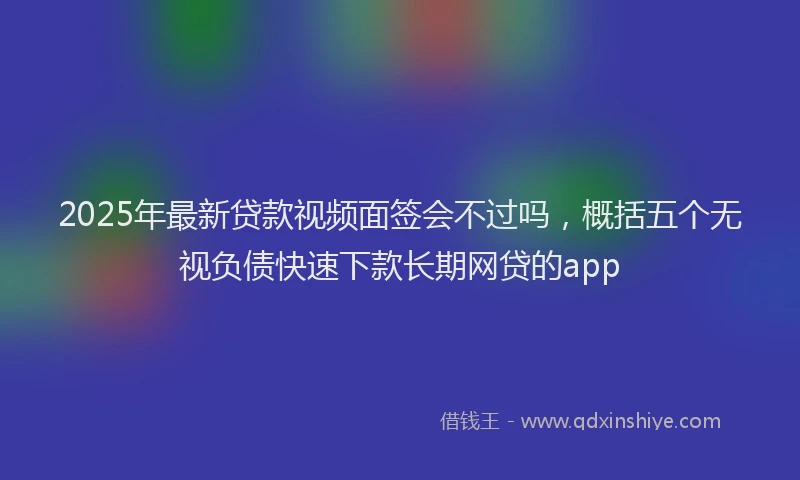 2025年最新贷款视频面签会不过吗，概括五个无视负债快速下款长期网贷的app