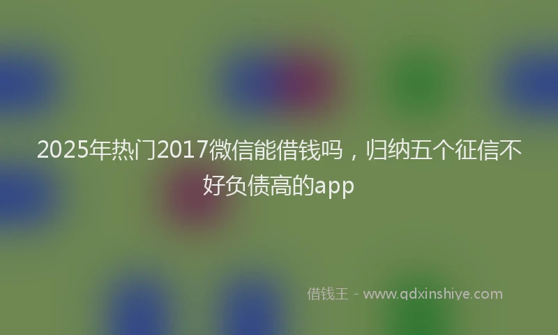 2025年热门2017微信能借钱吗，归纳五个征信不好负债高的app
