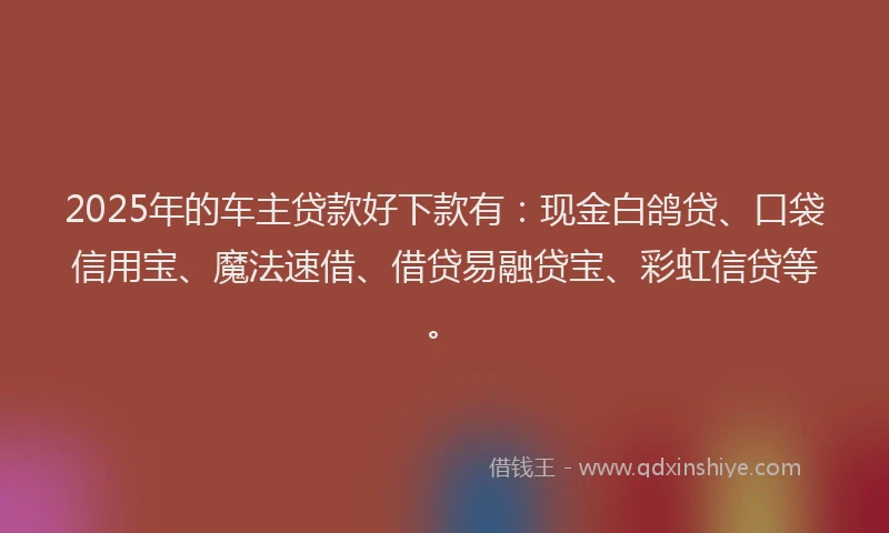 2025年的车主贷款好下款有：现金白鸽贷、口袋信用宝、魔法速借、借贷易融贷宝、彩虹信贷等。