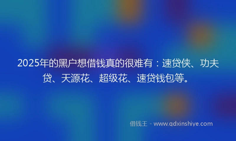 2025年的黑户想借钱真的很难有：速贷侠、功夫贷、天源花、超级花、速贷钱包等。