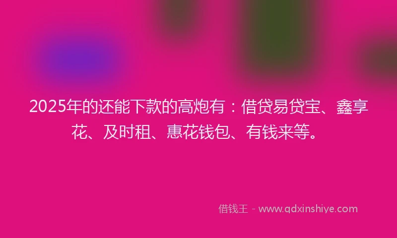 2025年的还能下款的高炮有：借贷易贷宝、鑫享花、及时租、惠花钱包、有钱来等。