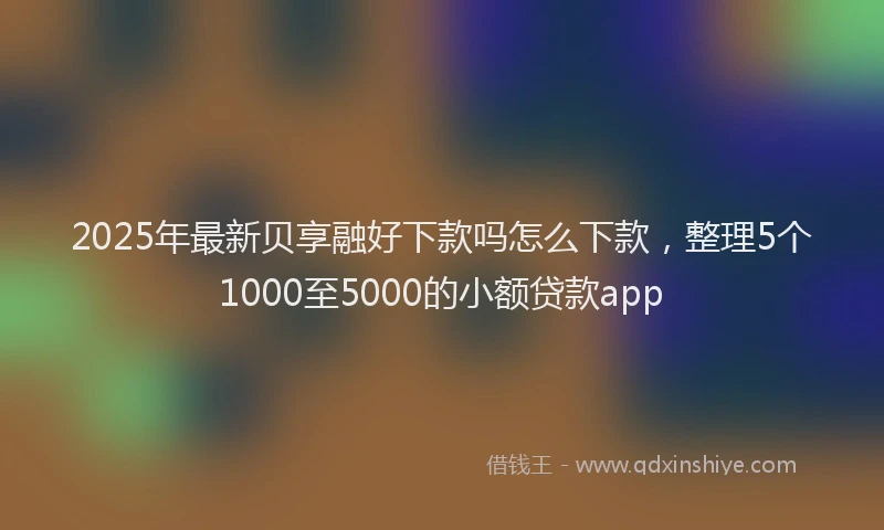2025年最新贝享融好下款吗怎么下款，整理5个1000至5000的小额贷款app